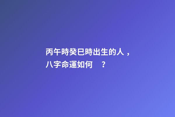 丙午時癸巳時出生的人，八字命運如何？
